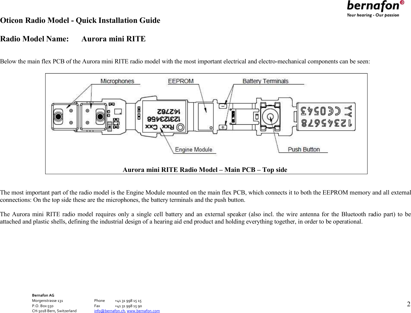 Oticon Radio Model - Quick Installation Guide Radio Model Name: Aurora mini RITE Bernafon AG Morgenstrasse 131      Phone  +41 31 998 15 15 P.O. Box 550      Fax  +41 31 998 15 90 CH-3018 Bern, Switzerland    info@bernafon.ch, www.bernafon.com   2     Below the main flex PCB of the Aurora mini RITE radio model with the most important electrical and electro-mechanical components can be seen:     The most important part of the radio model is the Engine Module mounted on the main flex PCB, which connects it to both the EEPROM memory and all external connections: On the top side these are the microphones, the battery terminals and the push button.  The Aurora mini  RITE  radio  model  requires only a  single cell battery and  an  external speaker  (also incl. the wire  antenna for  the Bluetooth radio part)  to  be attached and plastic shells, defining the industrial design of a hearing aid end product and holding everything together, in order to be operational.            Aurora mini RITE Radio Model – Main PCB – Top side 