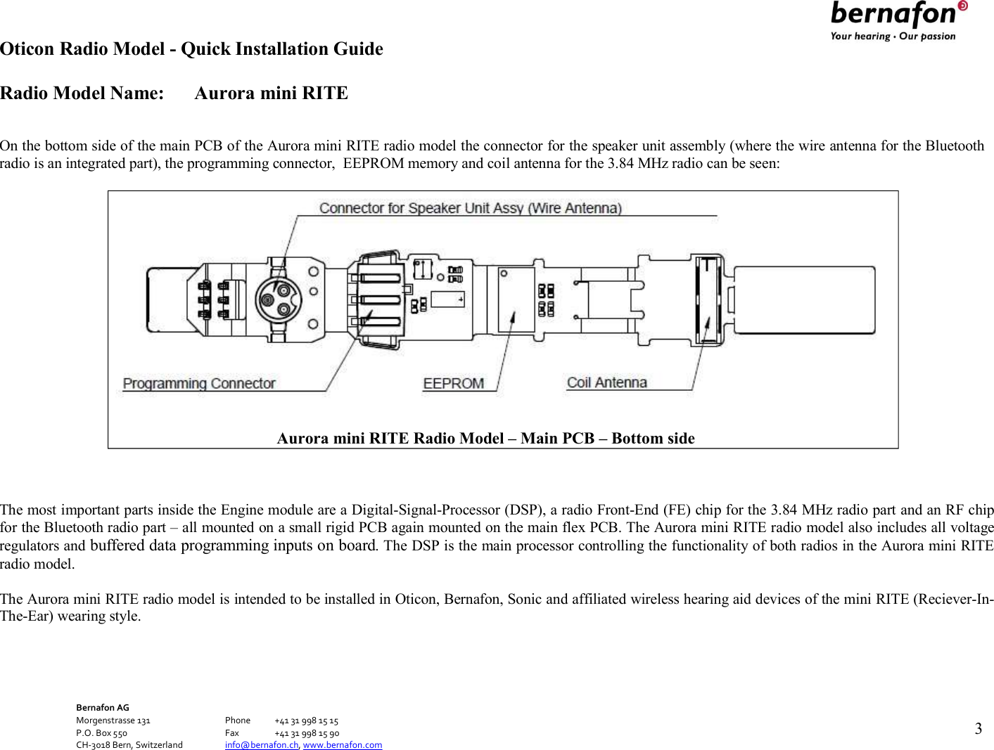 Oticon Radio Model - Quick Installation Guide Radio Model Name: Aurora mini RITE Bernafon AG Morgenstrasse 131      Phone  +41 31 998 15 15 P.O. Box 550      Fax  +41 31 998 15 90 CH-3018 Bern, Switzerland    info@bernafon.ch, www.bernafon.com   3     On the bottom side of the main PCB of the Aurora mini RITE radio model the connector for the speaker unit assembly (where the wire antenna for the Bluetooth radio is an integrated part), the programming connector,  EEPROM memory and coil antenna for the 3.84 MHz radio can be seen:      The most important parts inside the Engine module are a Digital-Signal-Processor (DSP), a radio Front-End (FE) chip for the 3.84 MHz radio part and an RF chip for the Bluetooth radio part – all mounted on a small rigid PCB again mounted on the main flex PCB. The Aurora mini RITE radio model also includes all voltage regulators and buffered data programming inputs on board. The DSP is the main processor controlling the functionality of both radios in the Aurora mini RITE radio model.  The Aurora mini RITE radio model is intended to be installed in Oticon, Bernafon, Sonic and affiliated wireless hearing aid devices of the mini RITE (Reciever-In- The-Ear) wearing style.             Aurora mini RITE Radio Model – Main PCB – Bottom side 