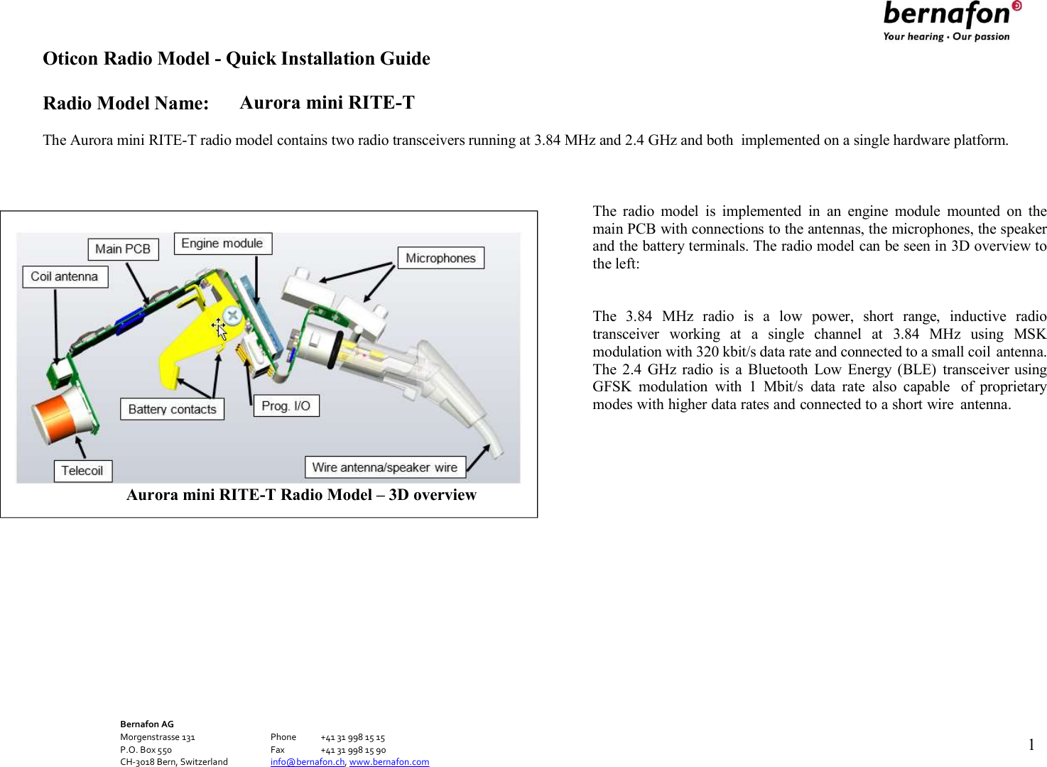 Oticon Radio Model - Quick Installation Guide Radio Model Name: Aurora mini RITE-T Bernafon AG Morgenstrasse 131      Phone  +41 31 998 15 15 P.O. Box 550      Fax  +41 31 998 15 90 CH-3018 Bern, Switzerland    info@bernafon.ch, www.bernafon.com   1    The Aurora mini RITE-T radio model contains two radio transceivers running at 3.84 MHz and 2.4 GHz and both  implemented on a single hardware platform.    The  radio  model  is  implemented  in  an  engine  module  mounted  on  the main PCB with connections to the antennas, the microphones, the speaker and the battery terminals. The radio model can be seen in 3D overview to the left:   The  3.84  MHz  radio  is  a  low  power,  short  range,  inductive  radio transceiver  working  at  a  single  channel  at  3.84  MHz  using  MSK modulation with 320 kbit/s data rate and connected to a small coil antenna. The  2.4  GHz radio  is  a  Bluetooth  Low  Energy  (BLE)  transceiver using GFSK  modulation  with  1  Mbit/s  data  rate  also  capable  of  proprietary modes with higher data rates and connected to a short wire  antenna.   Aurora mini RITE-T Radio Model – 3D overview 