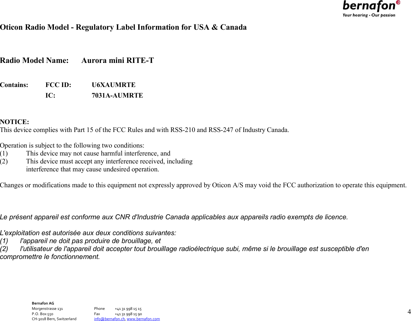 Bernafon AG Morgenstrasse 131      Phone  +41 31 998 15 15 P.O. Box 550      Fax  +41 31 998 15 90 CH-3018 Bern, Switzerland    info@bernafon.ch, www.bernafon.com   4   Oticon Radio Model - Regulatory Label Information for USA &amp; Canada   Radio Model Name:  Aurora mini RITE-T   Contains: FCC ID: U6XAUMRTE  IC: 7031A-AUMRTE   NOTICE: This device complies with Part 15 of the FCC Rules and with RSS-210 and RSS-247 of Industry Canada.  Operation is subject to the following two conditions: (1) This device may not cause harmful interference, and (2) This device must accept any interference received, including interference that may cause undesired operation.  Changes or modifications made to this equipment not expressly approved by Oticon A/S may void the FCC authorization to operate this equipment.   Le présent appareil est conforme aux CNR d&apos;Industrie Canada applicables aux appareils radio exempts de licence. L&apos;exploitation est autorisée aux deux conditions suivantes: (1)  l&apos;appareil ne doit pas produire de brouillage, et (2)  l&apos;utilisateur de l&apos;appareil doit accepter tout brouillage radioélectrique subi, même si le brouillage est susceptible d&apos;en compromettre le fonctionnement.     