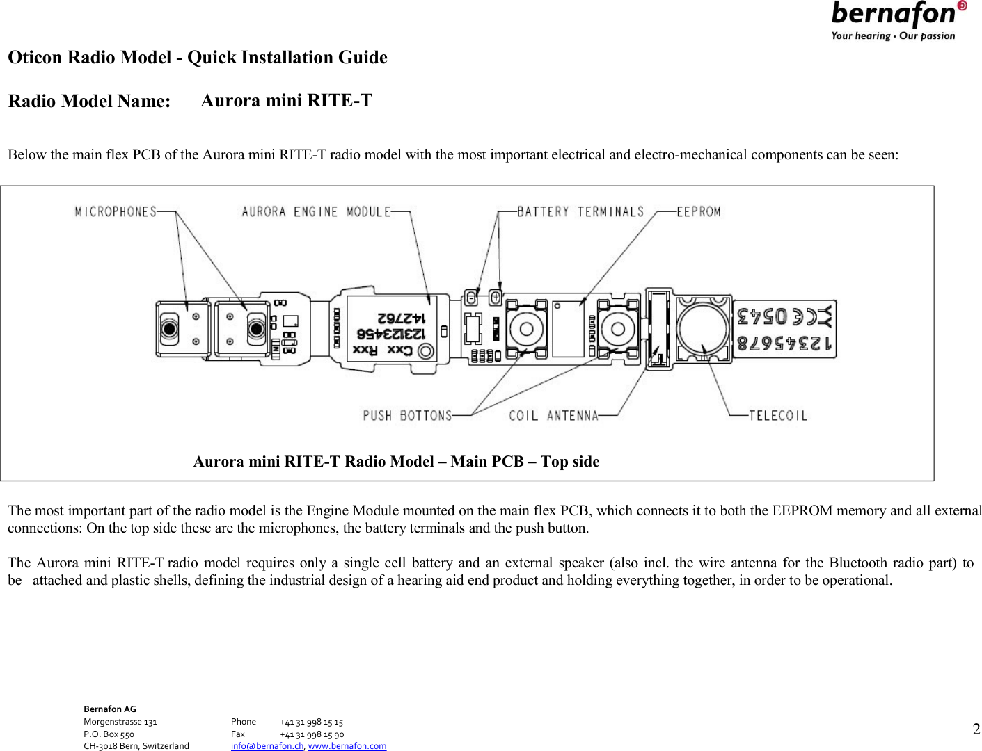 Oticon Radio Model - Quick Installation Guide Radio Model Name: Aurora mini RITE-T Bernafon AG Morgenstrasse 131      Phone  +41 31 998 15 15 P.O. Box 550      Fax  +41 31 998 15 90 CH-3018 Bern, Switzerland    info@bernafon.ch, www.bernafon.com   2     Below the main flex PCB of the Aurora mini RITE-T radio model with the most important electrical and electro-mechanical components can be seen:    The most important part of the radio model is the Engine Module mounted on the main flex PCB, which connects it to both the EEPROM memory and all external connections: On the top side these are the microphones, the battery terminals and the push button.  The Aurora mini  RITE-T radio  model requires  only a single  cell  battery and an  external  speaker (also incl. the  wire antenna for the Bluetooth  radio part) to be  attached and plastic shells, defining the industrial design of a hearing aid end product and holding everything together, in order to be operational.  Aurora mini RITE-T Radio Model – Main PCB – Top side  