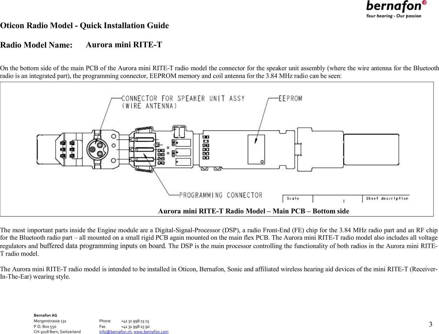 Oticon Radio Model - Quick Installation Guide Radio Model Name: Aurora mini RITE-T Bernafon AG Morgenstrasse 131      Phone  +41 31 998 15 15 P.O. Box 550      Fax  +41 31 998 15 90 CH-3018 Bern, Switzerland    info@bernafon.ch, www.bernafon.com   3     On the bottom side of the main PCB of the Aurora mini RITE-T radio model the connector for the speaker unit assembly (where the wire antenna for the Bluetooth radio is an integrated part), the programming connector, EEPROM memory and coil antenna for the 3.84 MHz radio can be seen:   The most important parts inside the Engine module are a Digital-Signal-Processor (DSP), a radio Front-End (FE) chip for the 3.84 MHz radio part and an RF chip for the Bluetooth radio part – all mounted on a small rigid PCB again mounted on the main flex PCB. The Aurora mini RITE-T radio model also includes all voltage regulators and buffered data programming inputs on board. The DSP is the main processor controlling the functionality of both radios in the Aurora mini RITE-T radio model.  The Aurora mini RITE-T radio model is intended to be installed in Oticon, Bernafon, Sonic and affiliated wireless hearing aid devices of the mini RITE-T (Receiver-In-The-Ear) wearing style.  Aurora mini RITE-T Radio Model – Main PCB – Bottom side 