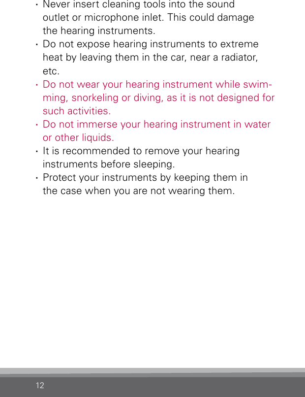 12 ·Never insert cleaning tools into the sound  outlet or microphone inlet. This could damage  the hearing instruments. ·Do not expose hearing instruments to extreme heat by leaving them in the car, near a radiator, etc. ·Do not wear your hearing instrument while swim-ming, snorkeling or diving, as it is not designed for such activities. ·Do not immerse your hearing instrument in water or other liquids. ·It is recommended to remove your hearing  instruments before sleeping. ·Protect your instruments by keeping them in  the case when you are not wearing them.