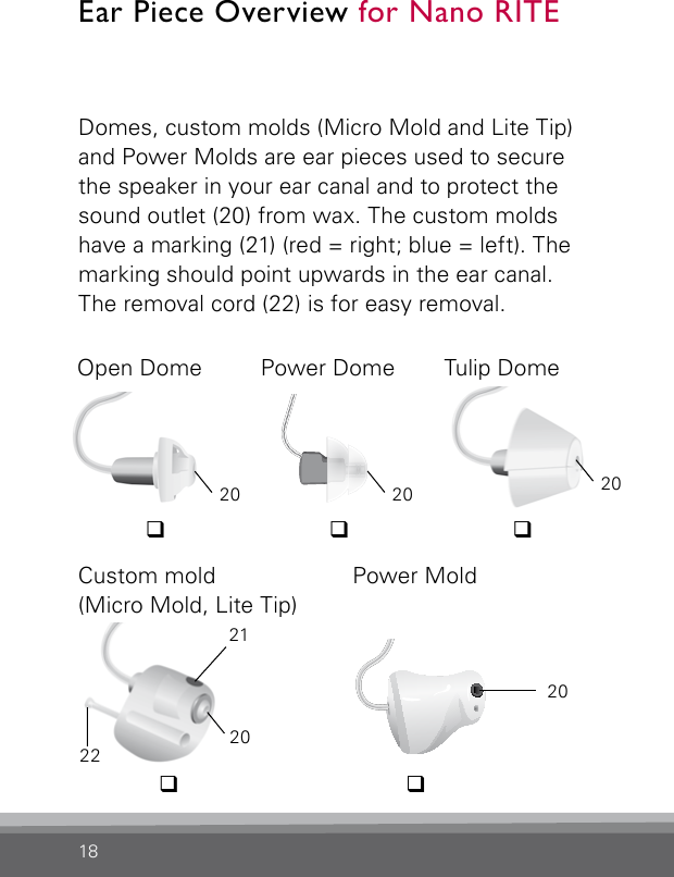 18Domes, custom molds (Micro Mold and Lite Tip) and Power Molds are ear pieces used to secure the speaker in your ear canal and to protect the sound outlet (20) from wax. The custom molds have a marking (21) (red = right; blue = left). The marking should point upwards in the ear canal. The removal cord (22) is for easy removal.Open Dome Power Dome Tulip DomeCustom mold  (Micro Mold, Lite Tip)Power Mold21202220Ear Piece Overview for Nano RITE20 20CN_ILLU_NR_PowerMoldPowerDome_BW_HI20qqqq q