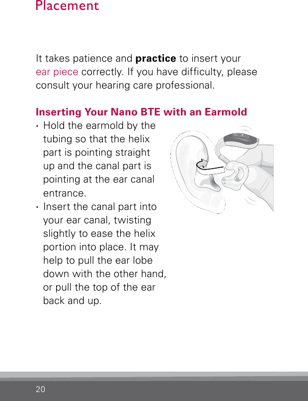 20It takes patience and practice to insert your ear piece correctly. If you have difculty, please consult your hearing care professional.Inserting Your Nano BTE with an Earmold ·Hold the earmold by the tubing so that the helix part is pointing straight up and the canal part is pointing at the ear canal entrance. ·Insert the canal part into your ear canal, twisting slightly to ease the helix portion into place. It may help to pull the ear lobe down with the other hand, or pull the top of the ear back and up.PlacementBernafon nano BTE IFUVR_ILU_InsertingNanoBTEhook1_BW_HI