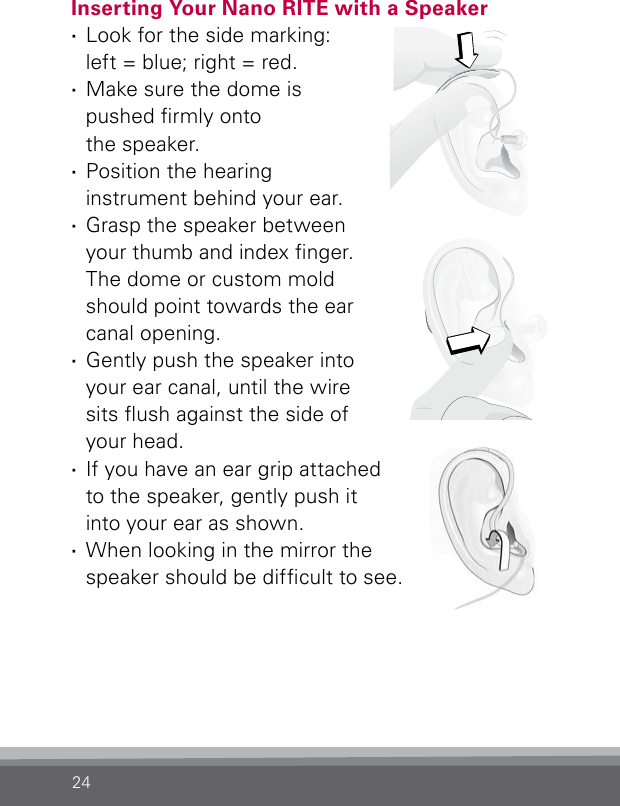 24Inserting Your Nano RITE with a Speaker  ·Look for the side marking:  left = blue; right = red. ·Make sure the dome is  pushed rmly onto  the speaker. ·Position the hearing instrument behind your ear. ·Grasp the speaker between your thumb and index nger.  The dome or custom mold should point towards the ear canal opening. ·Gently push the speaker into your ear canal, until the wire sits ush against the side of your head. ·If you have an ear grip attached  to the speaker, gently push it  into your ear as shown. ·When looking in the mirror the speaker should be difcult to see.