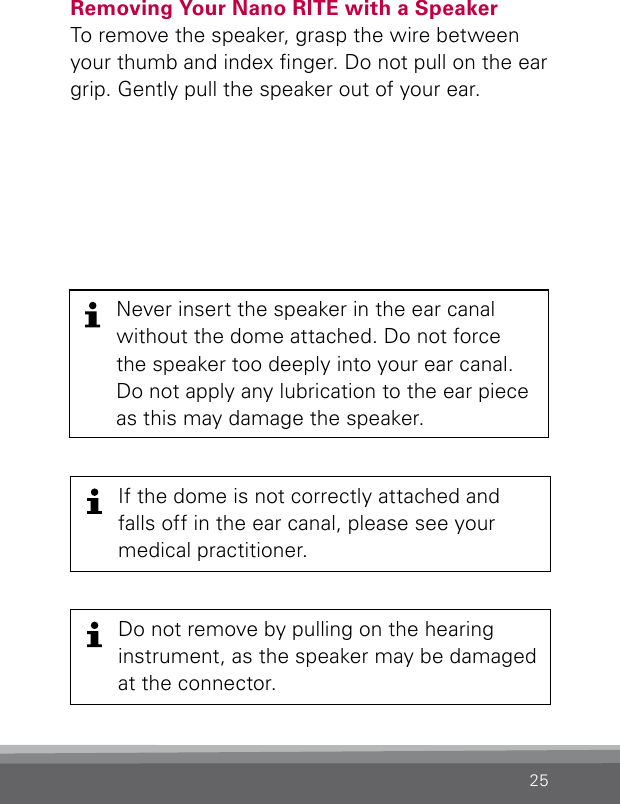 25Never insert the speaker in the ear canal without the dome attached. Do not force the speaker too deeply into your ear canal. Do not apply any lubrication to the ear piece as this may damage the speaker.Removing Your Nano RITE with a Speaker To remove the speaker, grasp the wire between your thumb and index nger. Do not pull on the ear grip. Gently pull the speaker out of your ear.If the dome is not correctly attached and falls off in the ear canal, please see your medical practitioner.Do not remove by pulling on the hearing instrument, as the speaker may be damaged at the connector.