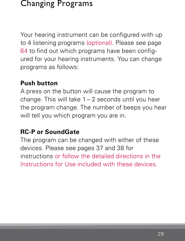 29Your hearing instrument can be congured with up to 4 listening programs (optional). Please see page 64 to nd out which programs have been cong-ured for your hearing instruments. You can change programs as follows:Push buttonA press on the button will cause the program to change. This will take 1 – 2 seconds until you hear the program change. The number of beeps you  hear will tell you which program you are in.RC-P or SoundGateThe program can be changed with either of these devices. Please see pages 37 and 38 for instructions or follow the detailed directions in the Instructions for Use included with these devices.Changing Programs