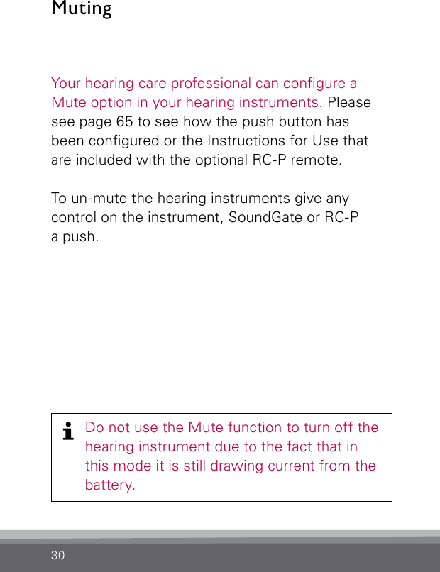 30MutingDo not use the Mute function to turn off the hearing instrument due to the fact that in this mode it is still drawing current from the battery. Your hearing care professional can congure a Mute option in your hearing instruments. Please see page 65 to see how the push button has been congured or the Instructions for Use that are included with the optional RC-P remote.To un-mute the hearing instruments give any control on the instrument, SoundGate or RC-P  a push.