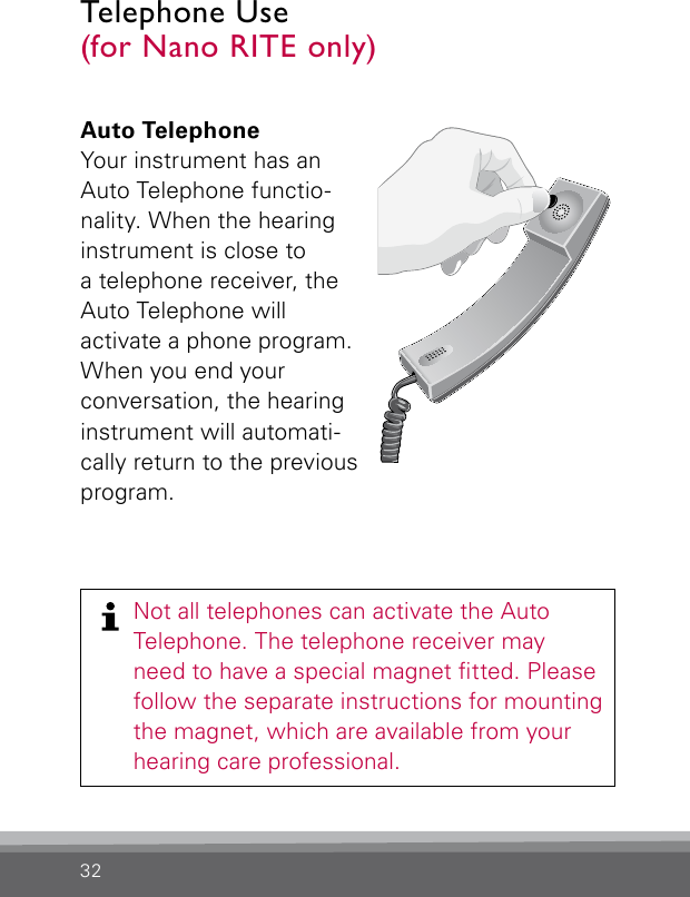 32Auto TelephoneYour instrument has an Auto Telephone functio-nality. When the hearing instrument is close to  a telephone receiver, the Auto Telephone will  activate a phone program. When you end your  conversation, the hearing instrument will automati-cally return to the previous program. Bernafon Veras IFU micro BTEVR_ILU_AutophoneControlMicroBTE_BW_HITelephone Use  (for Nano RITE only)Not all telephones can activate the Auto  Telephone. The telephone receiver may  need to have a special magnet tted. Please follow the separate instructions for mounting the magnet, which are available from your  hearing care professional.