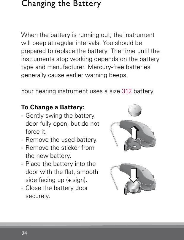 34When the battery is running out, the instrument will beep at regular intervals. You should be  prepared to replace the battery. The time until the instruments stop working depends on the battery type and manufacturer. Mercury-free batteries generally cause earlier warning beeps. Your hearing instrument uses a size 312 battery.To Change a Battery: ·Gently swing the battery door fully open, but do not force it. ·Remove the used battery. ·Remove the sticker from  the new battery. ·Place the battery into the  door with the at, smooth side facing up (+ sign). ·Close the battery door securely.Changing the BatteryCN_ILLU_NRBatteryChanging1_BW_HICN_ILLU_NRBatteryChanging2_BW_HI