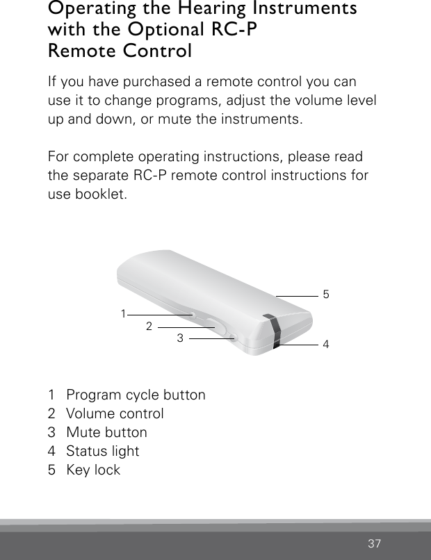 37If you have purchased a remote control you can use it to change programs, adjust the volume level up and down, or mute the instruments.For complete operating instructions, please read the separate RC-P remote control instructions for use booklet.Operating the Hearing Instruments  with the Optional RC-P  Remote Control 1  Program cycle button2  Volume control3  Mute button4  Status light5  Key lock32145