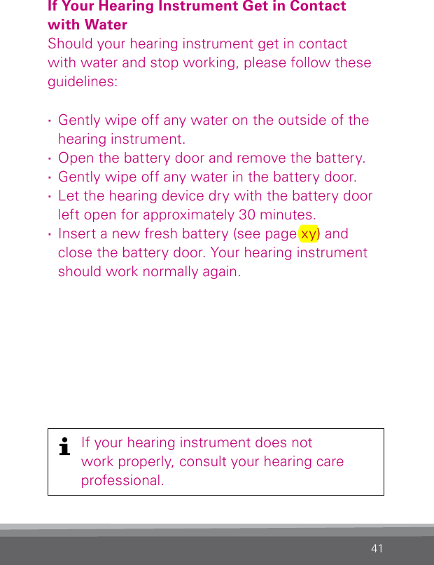 41If Your Hearing Instrument Get in Contact  with WaterShould your hearing instrument get in contact with water and stop working, please follow these guidelines: ·Gently wipe off any water on the outside of the hearing instrument. ·Open the battery door and remove the battery. ·Gently wipe off any water in the battery door. ·Let the hearing device dry with the battery door left open for approximately 30 minutes. ·Insert a new fresh battery (see page xy) and close the battery door. Your hearing instrument should work normally again.If your hearing instrument does notwork properly, consult your hearing careprofessional.