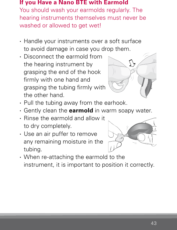 43If you Have a Nano BTE with EarmoldYou should wash your earmolds regularly. The  hearing instruments themselves must never be washed or allowed to get wet! ·Handle your instruments over a soft surface  to avoid damage in case you drop them. ·Disconnect the earmold from the hearing instrument by  grasping the end of the hook rmly with one hand and  grasping the tubing rmly with the other hand. ·Pull the tubing away from the earhook.  ·Gently clean the earmold in warm soapy water.  ·Rinse the earmold and  allow it to dry completely.  ·Use an air puffer to remove any remaining moisture in the tubing.  ·When re-attaching the earmold to the  instrument, it is important to position it correctly.Bernafon nano BTE IFUVR_ILU_CleaningEarmoldAttachNano_BW_HI