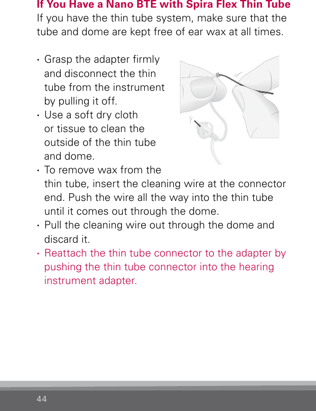 44If You Have a Nano BTE with Spira Flex Thin TubeIf you have the thin tube system, make sure that the tube and dome are kept free of ear wax at all times.  ·Grasp the adapter rmly and disconnect the thin tube from the instrument by pulling it off. ·Use a soft dry cloth or tissue to clean the outside of the thin tube and dome. ·To remove wax from the thin tube, insert the cleaning wire at the connector end. Push the wire all the way into the thin tube until it comes out through the dome. ·Pull the cleaning wire out through the dome and discard it. ·Reattach the thin tube connector to the adapter by pushing the thin tube connector into the hearing instrument adapter.