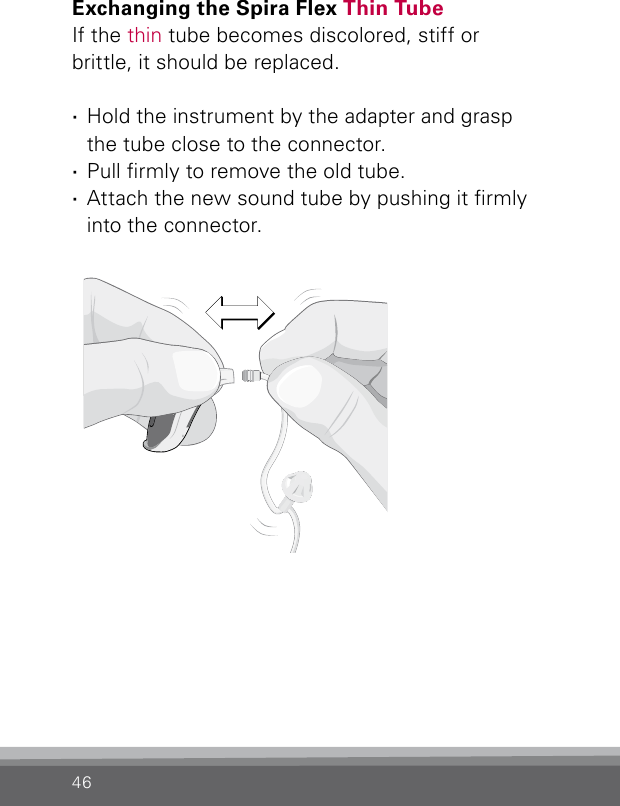 46Exchanging the Spira Flex Thin TubeIf the thin tube becomes discolored, stiff or  brittle, it should be replaced. ·Hold the instrument by the adapter and grasp  the tube close to the connector. ·Pull rmly to remove the old tube. ·Attach the new sound tube by pushing it rmly into the connector.Bernafon nano BTE IFUVR_ILU_ExchangingSpiraNanoBTE_BW_HI