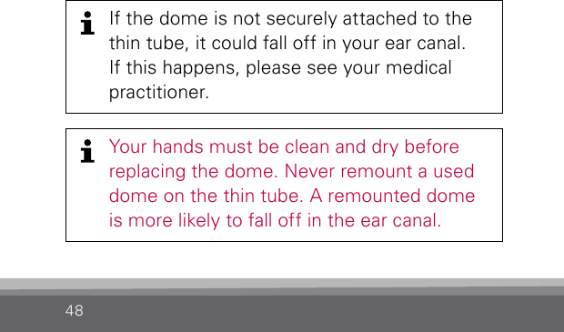 48Your hands must be clean and dry before replacing the dome. Never remount a used dome on the thin tube. A remounted dome is more likely to fall off in the ear canal.If the dome is not securely attached to the thin tube, it could fall off in your ear canal.  If this happens, please see your medical  practitioner.