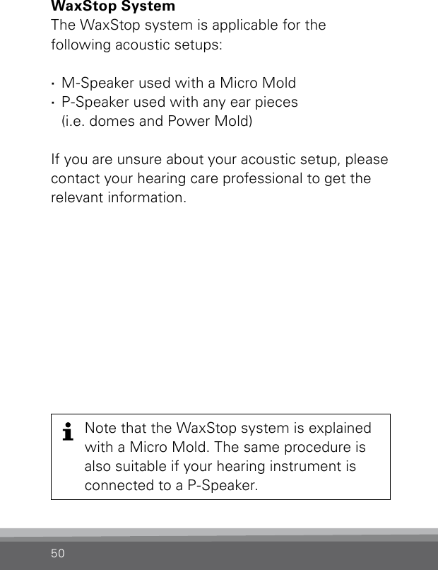 50WaxStop System The WaxStop system is applicable for the  following acoustic setups: ·M-Speaker used with a Micro Mold  ·P-Speaker used with any ear pieces  (i.e. domes and Power Mold)If you are unsure about your acoustic setup, please contact your hearing care professional to get the relevant information.Note that the WaxStop system is explainedwith a Micro Mold. The same procedure isalso suitable if your hearing instrument is connected to a P-Speaker.