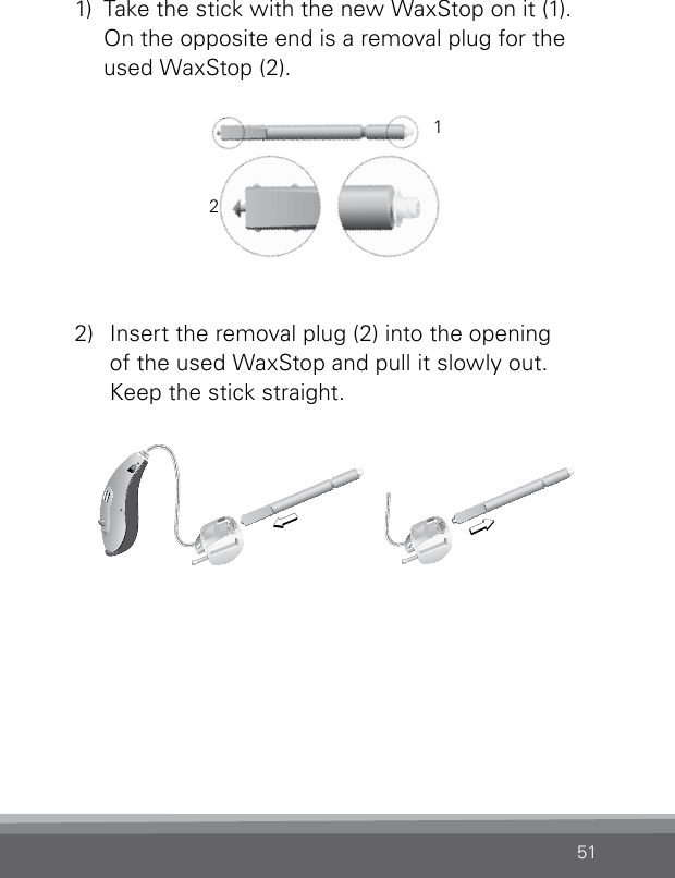 511)  Take the stick with the new WaxStop on it (1).On the opposite end is a removal plug for the used WaxStop (2).2)  Insert the removal plug (2) into the opening  of the used WaxStop and pull it slowly out. Keep the stick straight.12CN_ILLU_NRWaxStopChanging_BW_HICN_ILLU_NRWaxStopChanging1_BW_HI