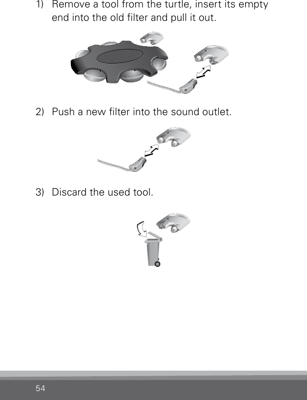 541)  Remove a tool from the turtle, insert its empty end into the old lter and pull it out.2)  Push a new lter into the sound outlet.3)  Discard the used tool.CN_ILLU_NRNoWaxGuardChanging_BW_HI123CN_ILLU_NRNoWaxGuardChanging_BW_HI123CN_ILLU_NRNoWaxGuardChanging_BW_HI123