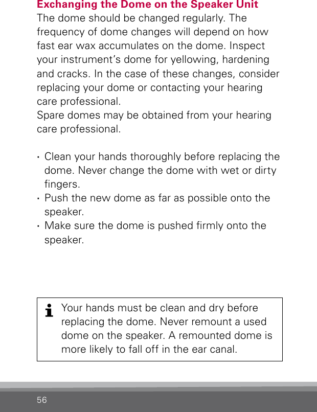 56Exchanging the Dome on the Speaker UnitThe dome should be changed regularly. Thefrequency of dome changes will depend on how fast ear wax accumulates on the dome. Inspect your instrument’s dome for yellowing, hardening and cracks. In the case of these changes, consider replacing your dome or contacting your hearing care professional.Spare domes may be obtained from your hearing care professional. ·Clean your hands thoroughly before replacing the dome. Never change the dome with wet or dirty ngers. ·Push the new dome as far as possible onto the speaker. ·Make sure the dome is pushed rmly onto the speaker.Your hands must be clean and dry before replacing the dome. Never remount a used dome on the speaker. A remounted dome is more likely to fall off in the ear canal.