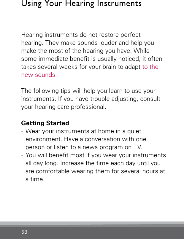 58Hearing instruments do not restore perfect  hearing. They make sounds louder and help you make the most of the hearing you have. While some immediate benet is usually noticed, it often takes several weeks for your brain to adapt to the new sounds. The following tips will help you learn to use your instruments. If you have trouble adjusting, consult your hearing care professional.Getting Started ·Wear your instruments at home in a quiet environment. Have a conversation with one person or listen to a news program on TV. ·You will benet most if you wear your instruments all day long. Increase the time each day until you are comfortable wearing them for several hours at a time.Using Your Hearing Instruments