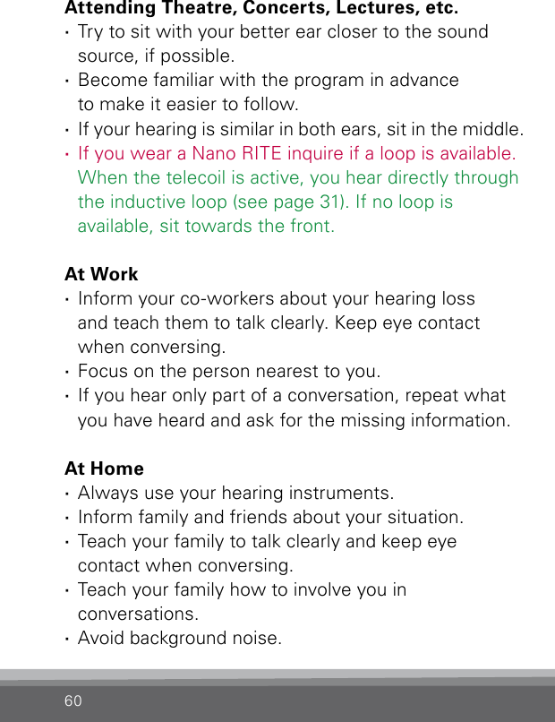 60Attending Theatre, Concerts, Lectures, etc. ·Try to sit with your better ear closer to the sound source, if possible. ·Become familiar with the program in advance  to make it easier to follow. ·If your hearing is similar in both ears, sit in the middle.  ·If you wear a Nano RITE inquire if a loop is  available. When the telecoil is active, you hear directly through the inductive loop (see page 31). If no loop is available, sit towards the front.At Work ·Inform your co-workers about your hearing loss  and teach them to talk clearly. Keep eye contact  when conversing. ·Focus on the person nearest to you. ·If you hear only part of a conversation, repeat what you have heard and ask for the missing information.At Home ·Always use your hearing instruments. ·Inform family and friends about your situation. ·Teach your family to talk clearly and keep eye  contact when conversing. ·Teach your family how to involve you in  conversations. ·Avoid background noise.