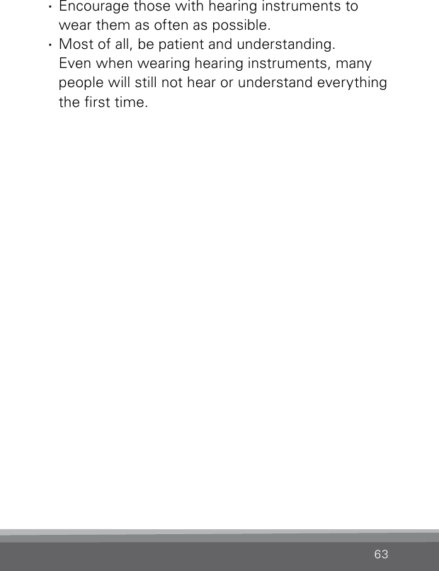 63 ·Encourage those with hearing instruments to wear them as often as possible. ·Most of all, be patient and understanding.  Even when wearing hearing instruments, many people will still not hear or understand everything the rst time.