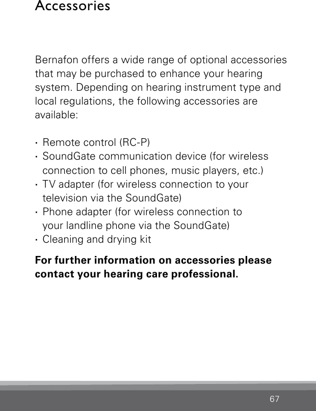 67AccessoriesBernafon offers a wide range of optional  accessories that may be purchased to enhance your hearing  system. Depending on hearing instrument type and  local regulations, the  following accessories are  available: ·Remote control (RC-P) ·SoundGate communication device (for wireless connection to cell phones, music players, etc.) ·TV adapter (for wireless connection to your  television via the SoundGate) ·Phone adapter (for wireless connection to  your landline phone via the SoundGate) ·Cleaning and drying kitFor further information on accessories please contact your hearing care professional.