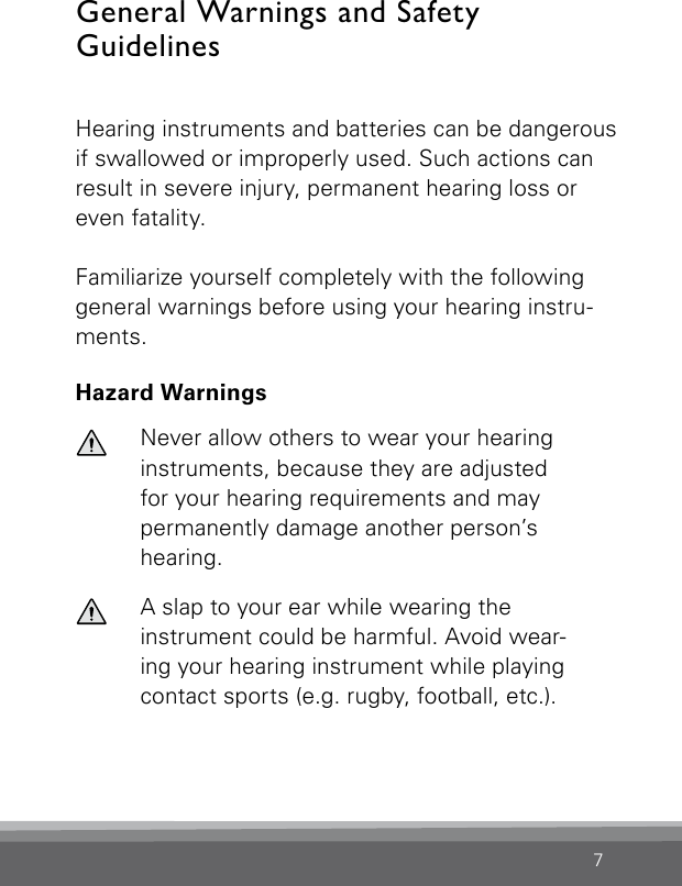 7General Warnings and Safety  GuidelinesHearing instruments and batteries can be dangerous if swallowed or improperly used. Such actions can result in severe injury, permanent hearing loss or even fatality.Familiarize yourself completely with the following general warnings before using your hearing instru-ments.Hazard WarningsNever allow others to wear your hearing instruments, because they are adjustedfor your hearing requirements and maypermanently damage another person’s hearing.A slap to your ear while wearing the  instrument could be harmful. Avoid wear-ing your hearing instrument while playing contact sports (e.g. rugby, football, etc.).