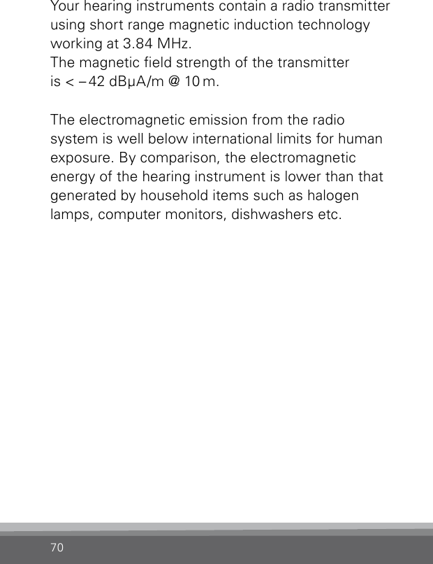 70Your hearing instruments contain a radio transmitter using short range magnetic induction technology working at 3.84 MHz.  The magnetic eld strength of the transmitter  is &lt; – 42 dBμA/m @ 10 m.The electromagnetic emission from the radio system is well below international limits for human exposure. By comparison, the electromagnetic  energy of the hearing instrument is lower than that generated by household items such as halogen lamps, computer monitors, dishwashers etc.