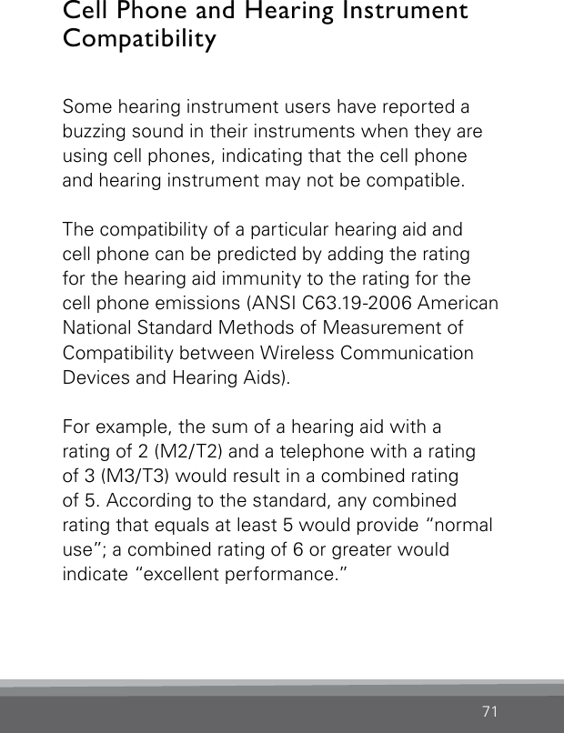 71Cell Phone and Hearing Instrument Compatibility Some hearing instrument users have reported a buzzing sound in their instruments when they are using cell phones, indicating that the cell phone and hearing instrument may not be compatible.The compatibility of a particular hearing aid and  cell phone can be predicted by adding the rating for the hearing aid immunity to the rating for the cell phone emissions (ANSI C63.19-2006 American National Standard Methods of Measurement of Compatibility between Wireless Communication Devices and Hearing Aids).For example, the sum of a hearing aid with arating of 2 (M2/T2) and a telephone with a rating  of 3 (M3/T3) would result in a combined rating  of 5. According to the standard, any combined rating that equals at least 5 would provide “normal use”; a combined rating of 6 or greater would  indicate “excellent performance.”