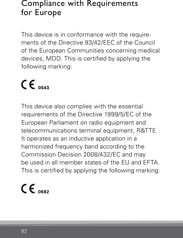 82Compliance with Requirements  for EuropeThis device is in conformance with the require-ments of the Directive 93/42/EEC of the Council of the European Communities concerning medical devices, MDD. This is certied by applying the  following  marking:This device also complies with the essential  requirements of the Directive 1999/5/EC of the  European Parliament on radio equipment and  telecommunications terminal equipment, R&amp;TTE. It operates as an inductive application in a  harmonized frequency band according to the  Commission Decision 2008/432/EC and may  be used in all member states of the EU and EFTA. This is certied by applying the following marking: