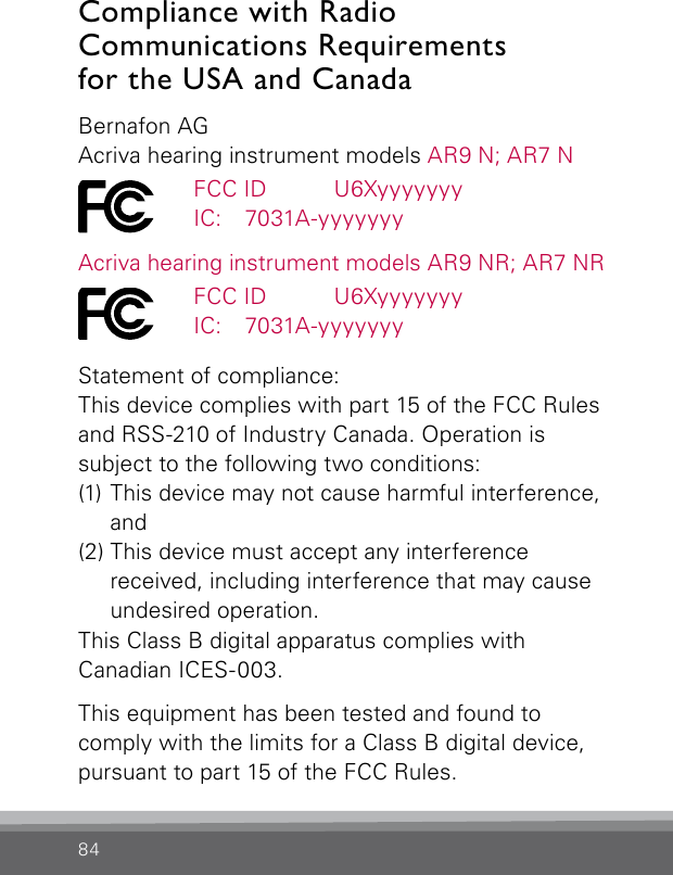 84Compliance with Radio   Communications Requirements  for the USA and CanadaBernafon AGAcriva hearing instrument models AR9 N; AR7 N  FCC ID   U6Xyyyyyyy  IC:   7031A-yyyyyyyAcriva hearing instrument models AR9 NR; AR7 NR  FCC ID   U6Xyyyyyyy  IC:   7031A-yyyyyyyStatement of compliance:This device complies with part 15 of the FCC Rules and RSS-210 of Industry Canada. Operation is  subject to the following two conditions:(1) This device may not cause harmful interference,  and(2) This device must accept any interference  received, including interference that may cause undesired operation.This Class B digital apparatus complies withCanadian ICES-003.This equipment has been tested and found to  comply with the limits for a Class B digital device, pursuant to part 15 of the FCC Rules. 