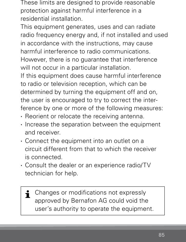 85These limits are designed to provide reasonable  protection against harmful interference in a  residential  installation.This equipment generates, uses and can radiate radio frequency energy and, if not installed and used in accordance with the instructions, may cause harmful interference to radio communications. However, there is no guarantee that inter ference will not occur in a particular installation. If this equipment does cause harmful interference to radio or television reception, which can be  determined by turning the equipment off and on, the user is encouraged to try to correct the inter-ference by one or more of the following measures: ·Reorient or relocate the receiving antenna. ·Increase the separation between the equipment and receiver. ·Connect the equipment into an outlet on a  circuit different from that to which the receiver  is connected. ·Consult the dealer or an experience radio/TV  technician for help.Changes or modications not  expressly  approved by Bernafon AG could void the user’s authority to operate the  equipment.