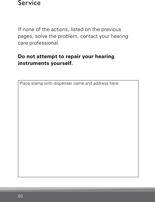 ServiceIf none of the actions, listed on the previous  pages, solve the problem, contact your hearing care professional.Do not attempt to repair your hearing  instruments yourself.Place stamp with dispenser name and address here:90