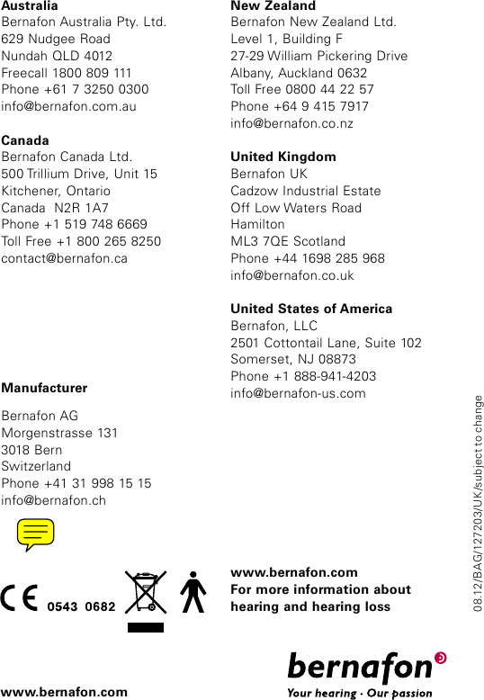 ManufacturerBernafon AGMorgenstrasse 1313018 BernSwitzerlandPhone +41 31 998 15 15info@bernafon.chAustraliaBernafon Australia Pty. Ltd.629 Nudgee RoadNundah QLD 4012Freecall 1800 809 111Phone +61 7 3250 0300info@bernafon.com.auCanadaBernafon Canada Ltd.500 Trillium Drive, Unit 15Kitchener, OntarioCanada  N2R 1A7Phone +1 519 748 6669Toll Free +1 800 265 8250contact@bernafon.caNew ZealandBernafon New Zealand Ltd.Level 1, Building F27-29 William Pickering DriveAlbany, Auckland 0632Toll Free 0800 44 22 57Phone +64 9 415 7917info@bernafon.co.nzUnited KingdomBernafon UKCadzow Industrial EstateOff Low Waters Road HamiltonML3 7QE ScotlandPhone +44 1698 285 968info@bernafon.co.ukUnited States of AmericaBernafon, LLC2501 Cottontail Lane, Suite 102Somerset, NJ 08873Phone +1 888-941-4203info@bernafon-us.comwww.bernafon.comFor more information about hearing and hearing losswww.bernafon.com08.12/BAG/127203/UK/subject to change