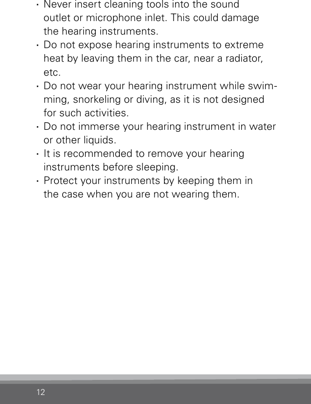 12 ·Never insert cleaning tools into the sound  outlet or microphone inlet. This could damage  the hearing instruments. ·Do not expose hearing instruments to extreme heat by leaving them in the car, near a radiator, etc. ·Do not wear your hearing instrument while swim-ming, snorkeling or diving, as it is not designed for such activities. ·Do not immerse your hearing instrument in water or other liquids. ·It is recommended to remove your hearing  instruments before sleeping. ·Protect your instruments by keeping them in  the case when you are not wearing them.