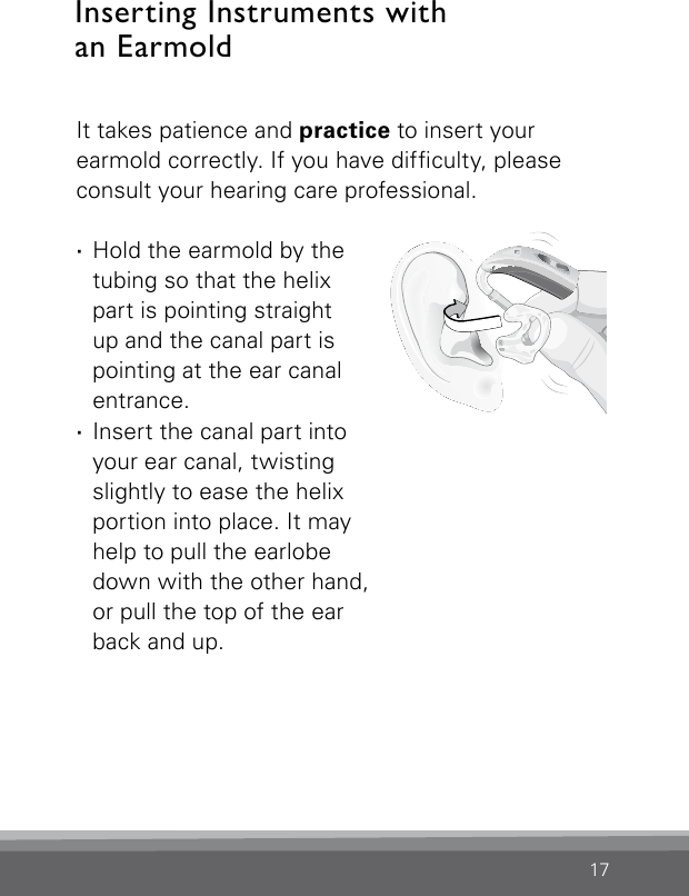 17Bernafon Veras IFU micro BTEVR_ILU_InsertingMicroBTEhook1_BW_HIIt takes patience and practice to insert your earmold correctly. If you have difculty, please consult your hearing care professional. ·Hold the earmold by the tubing so that the helix part is pointing straight up and the canal part is pointing at the ear canal entrance. ·Insert the canal part into your ear canal, twisting slightly to ease the helix portion into place. It may help to pull the earlobe down with the other hand,  or pull the top of the ear  back and up.Inserting Instruments with  an Earmold