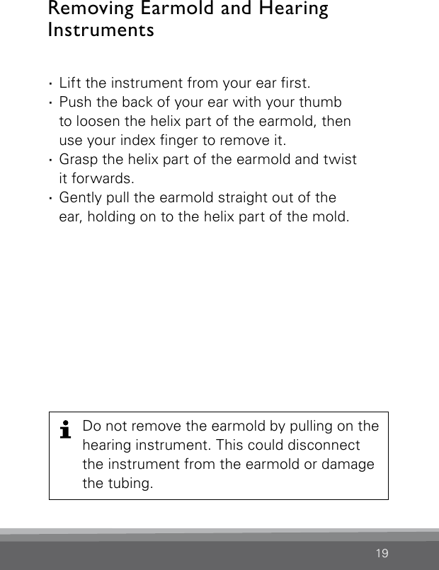 19 ·Lift the instrument from your ear rst. ·Push the back of your ear with your thumb  to loosen the helix part of the earmold, then  use your index nger to remove it. ·Grasp the helix part of the earmold and twist  it forwards. ·Gently pull the earmold straight out of the  ear, holding on to the helix part of the mold.Removing Earmold and Hearing  InstrumentsDo not remove the earmold by pulling on the hearing instrument. This could disconnect the instrument from the earmold or damage the tubing.