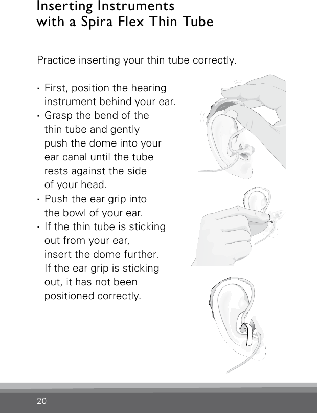 20Inserting Instruments with a Spira Flex Thin TubeBernafon Veras IFU micro BTEVR_ILU_InsertingMicroBTEspira1_BW_HIBernafon Veras IFU micro BTEVR_ILU_InsertingMicroBTEspira2_BW_HIBernafon Veras IFU micro BTEVR_ILU_InsertingMicroBTEspira3_BW_HIPractice inserting your thin tube correctly.  ·First, position the hearing instrument behind your ear. ·Grasp the bend of the  thin tube and gently  push the dome into your ear canal until the tube rests against the side  of your head. ·Push the ear grip into  the bowl of your ear. ·If the thin tube is sticking out from your ear,  insert the dome further.  If the ear grip is sticking out, it has not been  positioned correctly.