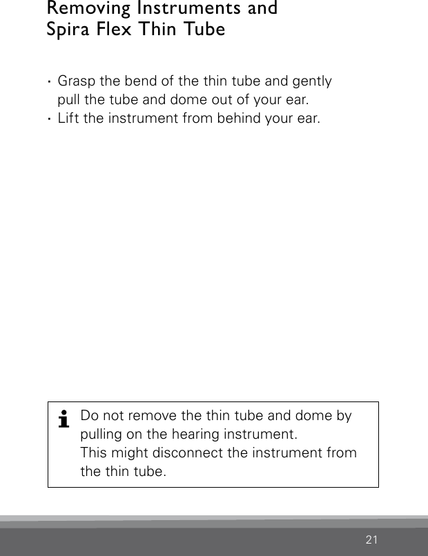 21Removing Instruments and  Spira Flex Thin Tube ·Grasp the bend of the thin tube and gently  pull the tube and dome out of your ear. ·Lift the instrument from behind your ear.Do not remove the thin tube and dome by pulling on the hearing instrument.  This might disconnect the instrument from the thin tube.