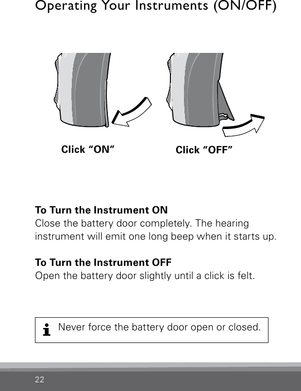 22To Turn the Instrument ONClose the battery door completely. The hearing  instrument will emit one long beep when it starts up. To Turn the Instrument OFFOpen the battery door slightly until a click is felt.Operating Your Instruments (ON/OFF)Click “ON” Click “OFF”Bernafon Veras IFU micro BTEVR_ILU_OnOﬀFunctionMicroBTE_BW_HINever force the battery door open or closed.