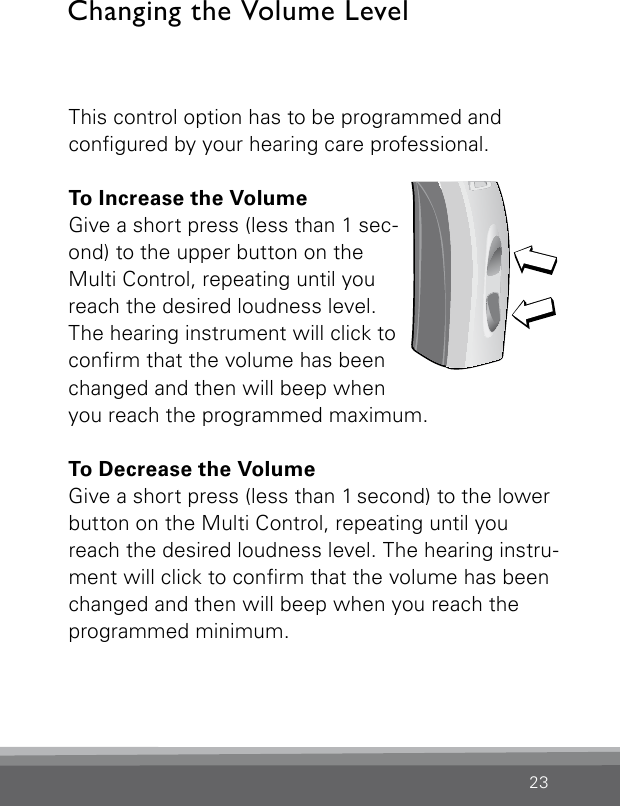 23This control option has to be programmed and  congured by your hearing care professional. To Increase the VolumeGive a short press (less than 1 sec-ond) to the upper button on the Multi Control, repeating until you reach the desired loudness level. The hearing instrument will click to conrm that the volume has been changed and then will beep when  you reach the programmed maximum.To Decrease the VolumeGive a short press (less than 1 second) to the  lower button on the Multi Control, repeating until you reach the desired loudness level. The hearing instru-ment will click to conrm that the volume has beenchanged and then will beep when you reach the programmed minimum.Changing the Volume LevelBernafon Veras IFU micro BTEVR_ILU_MultiControlMicroBTE_BW_HI