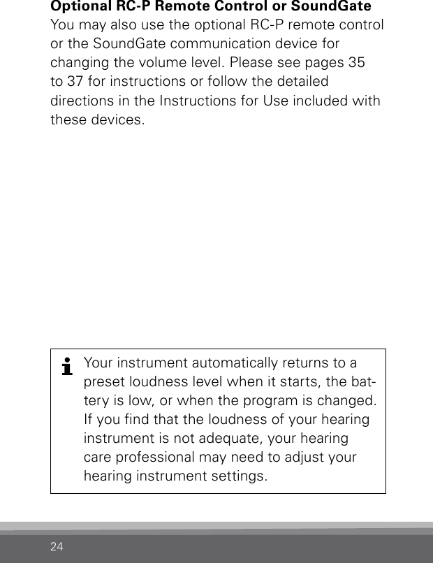 24Your instrument automatically returns to a preset loudness level when it starts, the bat-tery is low, or when the program is changed. If you nd that the loudness of your hearing instrument is not adequate, your hearing care professional may need to adjust your hearing instrument settings.Optional RC-P Remote Control or SoundGate You may also use the optional RC-P remote control  or the SoundGate communication device for  changing the volume level. Please see pages 35 to 37 for instructions or follow the detailed directions in the Instructions for Use included with these devices.