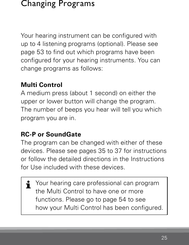 25Your hearing instrument can be congured with  up to 4 listening programs (optional). Please see  page 53 to nd out which programs have been  congured for your hearing instruments. You can  change programs as follows:Multi Control   A medium press (about 1 second) on either the  upper or lower button will change the program.  The number of beeps you hear will tell you which  program you are in.RC-P or SoundGateThe program can be changed with either of these  devices. Please see pages 35 to 37 for instructionsor follow the detailed directions in the Instructions for Use included with these devices.Changing ProgramsYour hearing care professional can program  the Multi Control to have one or more  functions. Please go to page 54 to see how your Multi Control has been congured.