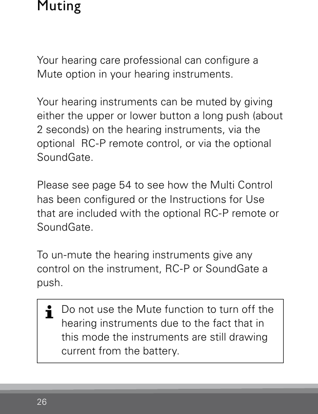 26Your hearing care professional can congure a Mute option in your hearing instruments. Your hearing instruments can be muted by giving either the upper or lower button a long push (about 2 seconds) on the hearing instruments, via the optional  RC-P remote control, or via the optional SoundGate.Please see page 54 to see how the Multi Control has been congured or the Instructions for Use that are included with the optional RC-P remote or SoundGate.To un-mute the hearing instruments give any  control on the instrument, RC-P or SoundGate a push.MutingDo not use the Mute function to turn off the hearing instruments due to the fact that in this mode the instruments are still drawing current from the battery.