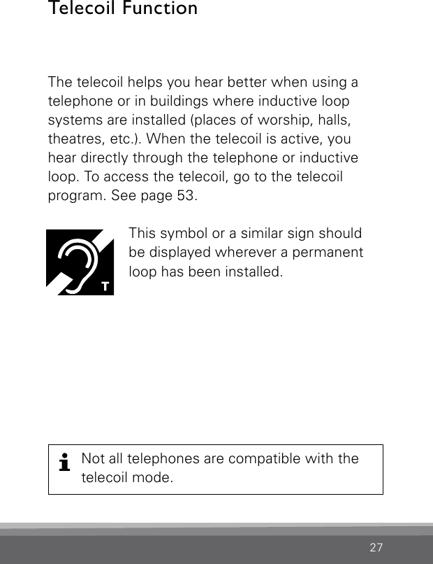 27The telecoil helps you hear better when using a telephone or in buildings where inductive loop  systems are installed (places of worship, halls,  theatres, etc.). When the telecoil is active, you hear directly through the telephone or inductive loop. To access the telecoil, go to the telecoil  program. See page 53.This symbol or a similar sign should  be displayed wherever a permanent loop has been installed.Telecoil Function Not all telephones are compatible with the telecoil mode.