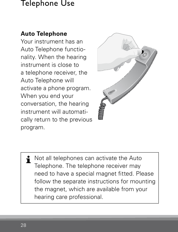 28Auto TelephoneYour instrument has an Auto Telephone functio-nality. When the hearing instrument is close to  a telephone receiver, the Auto Telephone will  activate a phone program. When you end your  conversation, the hearing instrument will automati-cally return to the previous program. Bernafon Veras IFU micro BTEVR_ILU_AutophoneControlMicroBTE_BW_HITelephone Use Not all telephones can activate the Auto  Telephone. The telephone receiver may  need to have a special magnet tted. Please follow the separate instructions for mounting the magnet, which are available from your  hearing care professional.