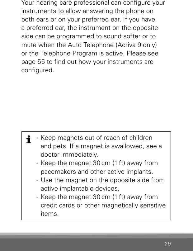 29Your hearing care professional can congure your instruments to allow answering the phone on both ears or on your preferred ear. If you have a preferred ear, the instrument on the opposite side can be programmed to sound softer or to mute when the Auto Telephone (Acriva 9 only) or the  Telephone Program is active. Please see page 55 to nd out how your instruments are  congured. ·Keep magnets out of reach of children  and pets. If a magnet is swallowed, see a doctor immediately. ·Keep the magnet 30 cm (1 ft) away from pacemakers and other active implants. ·Use the magnet on the opposite side from  active implantable devices. ·Keep the magnet 30 cm (1 ft) away from credit cards or other magnetically sensitive items.